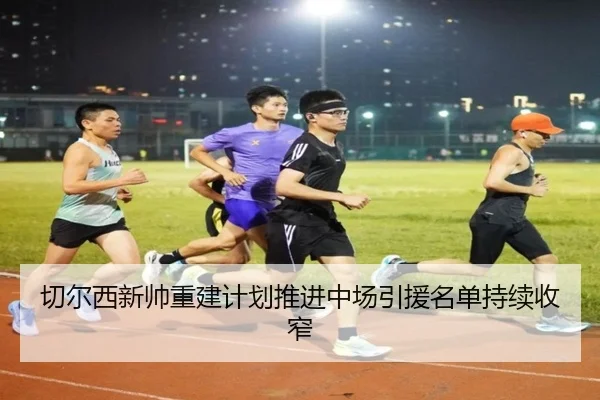 切尔西新帅重建计划推进中场引援名单持续收窄