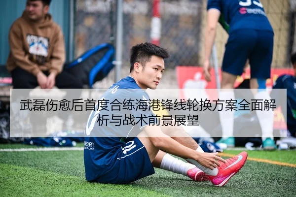 武磊伤愈后首度合练海港锋线轮换方案全面解析与战术前景展望