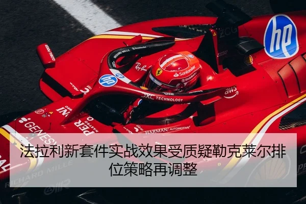 法拉利新套件实战效果受质疑勒克莱尔排位策略再调整